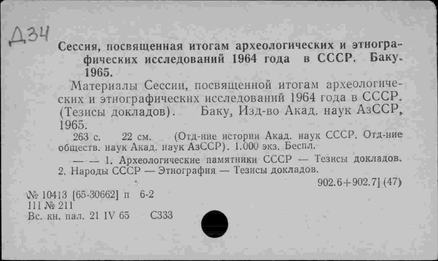 ﻿дзм
Сессия, посвященная итогам археологических и этнографических исследований 1964 года в СССР. Баку. 1965.
Материалы Сессии, посвященной итогам археологических и этнографических исследований 1964 года в СССР. (Тезисы докладов). Баку, Изд-во Акад, наук АзССР, 1965.
263 с. 22 см. (Отд-ние истории Акад, наук СССР. Отд-ние обществ, наук Акад. наукАзССР). 1.000 экз. Беспл.
—. — 1. Археологические памятники СССР — Тезисы докладов. 2. Народы СССР — Этнография — Тезисы докладов.
902.6 + 902.7] (47)
№ 10413 [65-30662] п 6-2
III № 211
Вс. кн. пал. 21 IV 65 СЗЗЗ